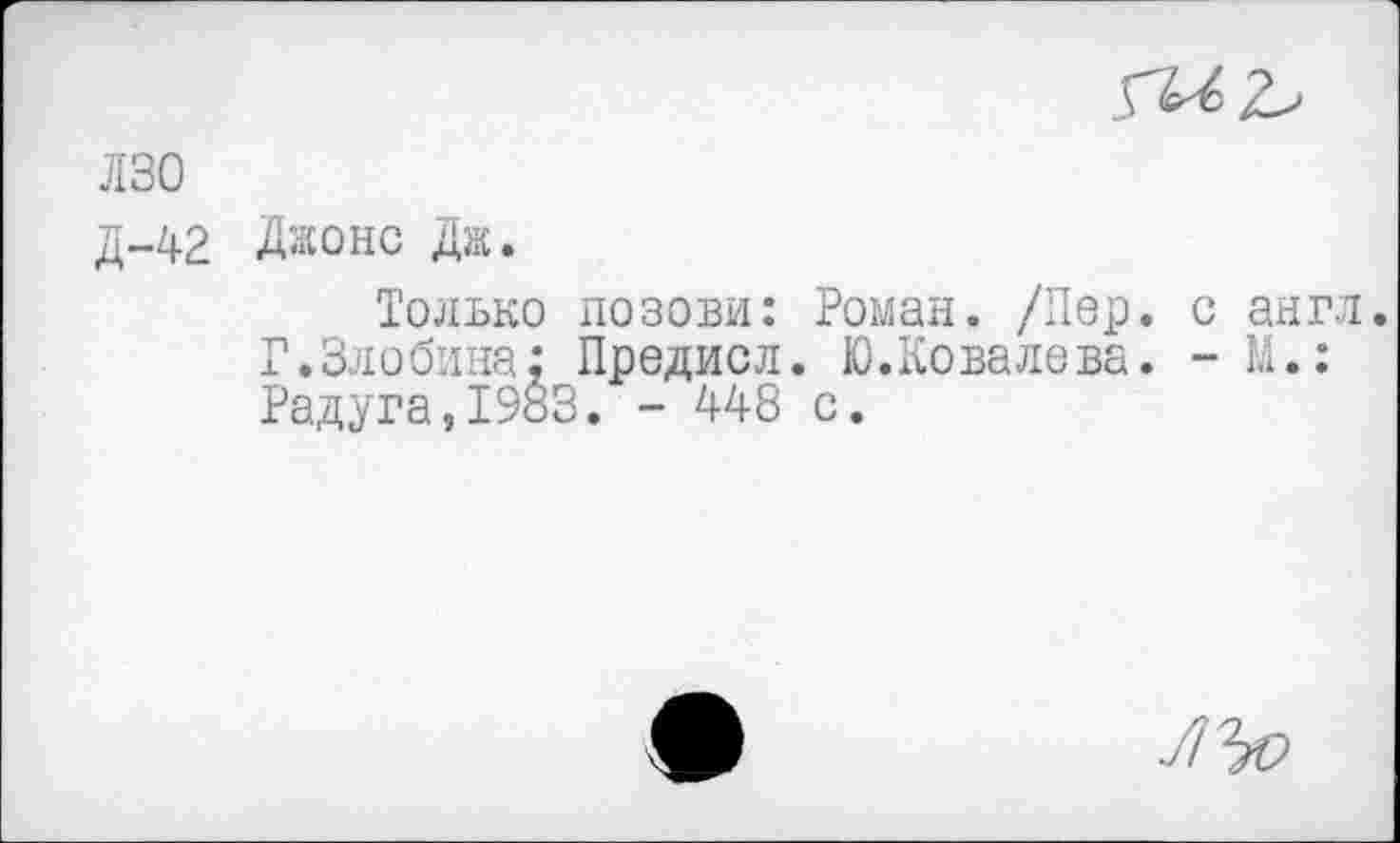 ﻿лзо
Д-42 Джонс Дж.
Только позови: Роман. /Пер. с англ. Г.Злобина: Предисл. Ю.Ковалева. - М.: Радуга,1983. - 448 с.
ЛЪо